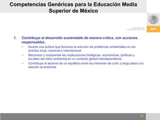 Contribuye al desarrollo sustentable de manera crítica, con acciones responsables. Asume una actitud que favorece la solución de problemas ambientales en los ámbitos local, nacional e internacional. Reconoce y comprende las implicaciones biológicas, económicas, políticas y sociales del daño ambiental en un contexto global interdependiente.  Contribuye al alcance de un equilibrio entre los intereses de corto y largo plazo con relación al ambiente. Competencias Genéricas para la Educación Media Superior de México 