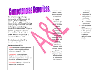 Las competencias              académica y
                                                 genéricas deben              profesional.
                                               tener las siguientes     4. Transversales en
                                                  características:           su formación y
Las competencias genéricas que
                                                                             transferibles a
conforman el perfil del egresado SNB               1. Formar               distintos ámbitos
describe, fundamental mente,                      capacidades que
                                                                            de     la campos
conocimientos, habilidades, actitudes y          en su vinculación           profesionales.
valores, indispensables en la formación          con las disciplinas   5. Importantes para
de los sujetos que se despliegan y                    y diversas          todos,
movilizan desde los distintos saberes: su            experiencias
                                                                          independientemen
                                                      educativas
dominio apunta a una autonomía                                            te de la región en
                                                       permiten           la que viven, su
creciente de los estudiantes tanto en del
                                                 concretar el perfil
ámbito del aprendizaje como de su                                         ocupación o
                                                    del egresado.         trayectoria futura
actuación individual y social                2. Relevantes para el        de vida.
                                                desarrollo de cada
Principales características de las
                                                       individuo
competencias genéricas.
                                                    permitiéndole
Competencias genéricas                               potenciar su
                                                  dimensión física,
Clave: Aplicables en contextos personales,
                                                 cognitiva, afectiva
sociales, académicos y labores amplios.
                                                        y social.
Relevantes a lo largo de la vida.
                                             3. Relevantes para la
Transversales: relevantes a toda las            integración exitosa
disciplinas académicas, así como a las             del individuo en
actividades complementarias y los procesos        los ámbitos de la
escolares de apoyo a los estudiantes.              vida ciudadana,

Transferibles: refuerzan la capacidad de
adquirir otras competencias.
 