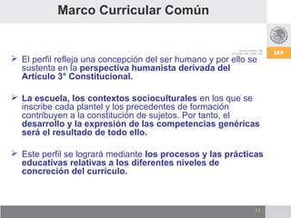 Marco Curricular Común


 El perfil refleja una concepción del ser humano y por ello se
  sustenta en la perspectiva humanista derivada del
  Artículo 3° Constitucional.

 La escuela, los contextos socioculturales en los que se
  inscribe cada plantel y los precedentes de formación
  contribuyen a la constitución de sujetos. Por tanto, el
  desarrollo y la expresión de las competencias genéricas
  será el resultado de todo ello.

 Este perfil se logrará mediante los procesos y las prácticas
  educativas relativas a los diferentes niveles de
  concreción del currículo.



                                                              11
 