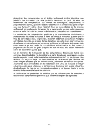 10
determinan las competencias en el ámbito profesional implica identificar con
precisión las funciones que una profesión demanda. A partir de ellas se
determinan las competencias por niveles de complejidad, respondiendo a
preguntas tales como ¿qué debe saber y saber hacer el profesionista para cumplir
con esta función? ¿cómo debe hacerlo? Son las necesidades de la práctica
profesional, completamente derivadas de la experiencia, las que determinan qué
es lo que se ha de incluir en un currículo basado en competencias profesionales.
La formulación de competencias genéricas y de competencias disciplinares y
profesionales no puede realizarse a partir del enfoque funcional, puesto que se
trata de aprendizajes que, en principio, deberían poder ser aplicados en múltiples
actividades. Además, en el caso de las disciplinas se parte de un acervo muy rico
de saberes cuya enseñanza se encuentra legitimada socialmente. Así que en este
caso tenemos ya una serie de conocimientos estructurados en los planes y
programas de estudio. La gran pregunta es qué de todo ello deben realmente
saber los estudiantes y para qué.
En el momento de formulación de las competencias disciplinares habrá que
enfrentar dos dificultades: ha de realizarse a partir de saberes canonizados, en los
que la pregunta “¿cuál es la finalidad de este conocimiento?” no es siempre bien
recibida. En segundo lugar, las competencias se caracterizan por movilizar de
forma integral saberes que, en muchos casos, provienen de distintas disciplinas.
Asumiendo estas dificultades, en la elaboración del MCC se realizará el mayor
esfuerzo posible para relacionar el conocimiento disciplinar con tareas relevantes
desde el punto de vista de las necesidades sociales, y pertinentes desde el punto
de vista de las necesidades de los alumnos.
A continuación se presentan los criterios que se utilizaron para la selección y
redacción de competencias genéricas que conforman el perfil del egresado.
 