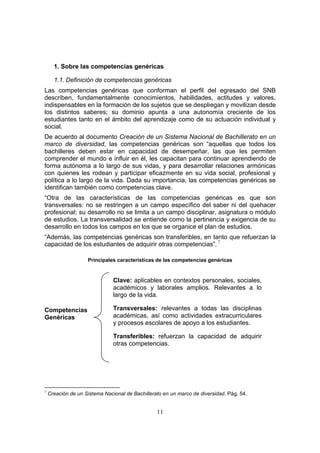 11
1. Sobre las competencias genéricas
1.1. Definición de competencias genéricas
Las competencias genéricas que conforman el perfil del egresado del SNB
describen, fundamentalmente conocimientos, habilidades, actitudes y valores,
indispensables en la formación de los sujetos que se despliegan y movilizan desde
los distintos saberes; su dominio apunta a una autonomía creciente de los
estudiantes tanto en el ámbito del aprendizaje como de su actuación individual y
social.
De acuerdo al documento Creación de un Sistema Nacional de Bachillerato en un
marco de diversidad, las competencias genéricas son “aquellas que todos los
bachilleres deben estar en capacidad de desempeñar, las que les permiten
comprender el mundo e influir en él, les capacitan para continuar aprendiendo de
forma autónoma a lo largo de sus vidas, y para desarrollar relaciones armónicas
con quienes les rodean y participar eficazmente en su vida social, profesional y
política a lo largo de la vida. Dada su importancia, las competencias genéricas se
identifican también como competencias clave.
“Otra de las características de las competencias genéricas es que son
transversales: no se restringen a un campo específico del saber ni del quehacer
profesional; su desarrollo no se limita a un campo disciplinar, asignatura o módulo
de estudios. La transversalidad se entiende como la pertinencia y exigencia de su
desarrollo en todos los campos en los que se organice el plan de estudios.
“Además, las competencias genéricas son transferibles, en tanto que refuerzan la
capacidad de los estudiantes de adquirir otras competencias”. 7
Principales características de las competencias genéricas
Clave: aplicables en contextos personales, sociales,
académicos y laborales amplios. Relevantes a lo
largo de la vida.
Transversales: relevantes a todas las disciplinas
académicas, así como actividades extracurriculares
y procesos escolares de apoyo a los estudiantes.
Competencias
Genéricas
Transferibles: refuerzan la capacidad de adquirir
otras competencias.
7
Creación de un Sistema Nacional de Bachillerato en un marco de diversidad. Pág. 54.
 