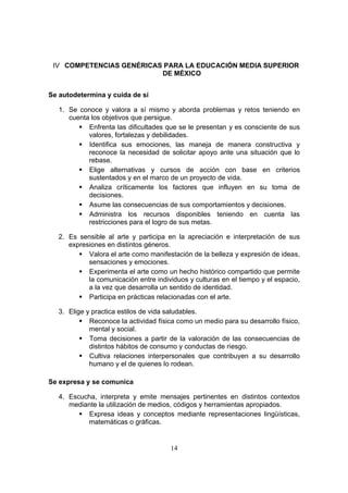 14
IV COMPETENCIAS GENÉRICAS PARA LA EDUCACIÓN MEDIA SUPERIOR
DE MÉXICO
Se autodetermina y cuida de sí
1. Se conoce y valora a sí mismo y aborda problemas y retos teniendo en
cuenta los objetivos que persigue.
 Enfrenta las dificultades que se le presentan y es consciente de sus
valores, fortalezas y debilidades.
 Identifica sus emociones, las maneja de manera constructiva y
reconoce la necesidad de solicitar apoyo ante una situación que lo
rebase.
 Elige alternativas y cursos de acción con base en criterios
sustentados y en el marco de un proyecto de vida.
 Analiza críticamente los factores que influyen en su toma de
decisiones.
 Asume las consecuencias de sus comportamientos y decisiones.
 Administra los recursos disponibles teniendo en cuenta las
restricciones para el logro de sus metas.
2. Es sensible al arte y participa en la apreciación e interpretación de sus
expresiones en distintos géneros.
 Valora el arte como manifestación de la belleza y expresión de ideas,
sensaciones y emociones.
 Experimenta el arte como un hecho histórico compartido que permite
la comunicación entre individuos y culturas en el tiempo y el espacio,
a la vez que desarrolla un sentido de identidad.
 Participa en prácticas relacionadas con el arte.
3. Elige y practica estilos de vida saludables.
 Reconoce la actividad física como un medio para su desarrollo físico,
mental y social.
 Toma decisiones a partir de la valoración de las consecuencias de
distintos hábitos de consumo y conductas de riesgo.
 Cultiva relaciones interpersonales que contribuyen a su desarrollo
humano y el de quienes lo rodean.
Se expresa y se comunica
4. Escucha, interpreta y emite mensajes pertinentes en distintos contextos
mediante la utilización de medios, códigos y herramientas apropiados.
 Expresa ideas y conceptos mediante representaciones lingüísticas,
matemáticas o gráficas.
 