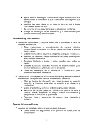 15
 Aplica distintas estrategias comunicativas según quienes sean sus
interlocutores, el contexto en el que se encuentra y los objetivos que
persigue.
 Identifica las ideas clave en un texto o discurso oral e infiere
conclusiones a partir de ellas.
 Se comunica en una segunda lengua en situaciones cotidianas.
 Maneja las tecnologías de la información y la comunicación para
obtener información y expresar ideas.
Piensa crítica y reflexivamente
5. Desarrolla innovaciones y propone soluciones a problemas a partir de
métodos establecidos.
 Sigue instrucciones y procedimientos de manera reflexiva,
comprendiendo como cada uno de sus pasos contribuye al alcance
de un objetivo.
 Ordena información de acuerdo a categorías, jerarquías y relaciones.
 Identifica los sistemas y reglas o principios medulares que subyacen
a una serie de fenómenos.
 Construye hipótesis y diseña y aplica modelos para probar su
validez.
 Sintetiza evidencias obtenidas mediante la experimentación para
producir conclusiones y formular nuevas preguntas.
 Utiliza las tecnologías de la información y comunicación para
procesar e interpretar información.
6. Sustenta una postura personal sobre temas de interés y relevancia general,
considerando otros puntos de vista de manera crítica y reflexiva.
 Elige las fuentes de información más relevantes para un propósito
específico y discrimina entre ellas de acuerdo a su relevancia y
confiabilidad.
 Evalúa argumentos y opiniones e identifica prejuicios y falacias.
 Reconoce los propios prejuicios, modifica sus puntos de vista al
conocer nuevas evidencias, e integra nuevos conocimientos y
perspectivas al acervo con el que cuenta.
 Estructura ideas y argumentos de manera clara, coherente y
sintética.
Aprende de forma autónoma
7. Aprende por iniciativa e interés propio a lo largo de la vida.
 Define metas y da seguimiento a sus procesos de construcción de
conocimiento.
 