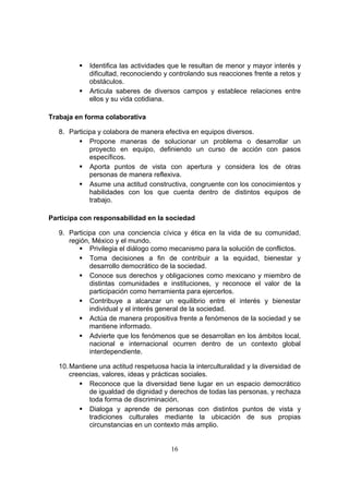 16
 Identifica las actividades que le resultan de menor y mayor interés y
dificultad, reconociendo y controlando sus reacciones frente a retos y
obstáculos.
 Articula saberes de diversos campos y establece relaciones entre
ellos y su vida cotidiana.
Trabaja en forma colaborativa
8. Participa y colabora de manera efectiva en equipos diversos.
 Propone maneras de solucionar un problema o desarrollar un
proyecto en equipo, definiendo un curso de acción con pasos
específicos.
 Aporta puntos de vista con apertura y considera los de otras
personas de manera reflexiva.
 Asume una actitud constructiva, congruente con los conocimientos y
habilidades con los que cuenta dentro de distintos equipos de
trabajo.
Participa con responsabilidad en la sociedad
9. Participa con una conciencia cívica y ética en la vida de su comunidad,
región, México y el mundo.
 Privilegia el diálogo como mecanismo para la solución de conflictos.
 Toma decisiones a fin de contribuir a la equidad, bienestar y
desarrollo democrático de la sociedad.
 Conoce sus derechos y obligaciones como mexicano y miembro de
distintas comunidades e instituciones, y reconoce el valor de la
participación como herramienta para ejercerlos.
 Contribuye a alcanzar un equilibrio entre el interés y bienestar
individual y el interés general de la sociedad.
 Actúa de manera propositiva frente a fenómenos de la sociedad y se
mantiene informado.
 Advierte que los fenómenos que se desarrollan en los ámbitos local,
nacional e internacional ocurren dentro de un contexto global
interdependiente.
10.Mantiene una actitud respetuosa hacia la interculturalidad y la diversidad de
creencias, valores, ideas y prácticas sociales.
 Reconoce que la diversidad tiene lugar en un espacio democrático
de igualdad de dignidad y derechos de todas las personas, y rechaza
toda forma de discriminación.
 Dialoga y aprende de personas con distintos puntos de vista y
tradiciones culturales mediante la ubicación de sus propias
circunstancias en un contexto más amplio.
 