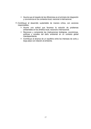 17
 Asume que el respeto de las diferencias es el principio de integración
y convivencia en los contextos local, nacional e internacional.
11.Contribuye al desarrollo sustentable de manera crítica, con acciones
responsables.
 Asume una actitud que favorece la solución de problemas
ambientales en los ámbitos local, nacional e internacional.
 Reconoce y comprende las implicaciones biológicas, económicas,
políticas y sociales del daño ambiental en un contexto global
interdependiente.
 Contribuye al alcance de un equilibrio entre los intereses de corto y
largo plazo con relación al ambiente.
 