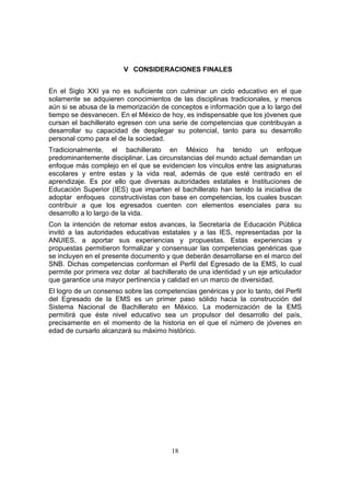 18
V CONSIDERACIONES FINALES
En el Siglo XXI ya no es suficiente con culminar un ciclo educativo en el que
solamente se adquieren conocimientos de las disciplinas tradicionales, y menos
aún si se abusa de la memorización de conceptos e información que a lo largo del
tiempo se desvanecen. En el México de hoy, es indispensable que los jóvenes que
cursan el bachillerato egresen con una serie de competencias que contribuyan a
desarrollar su capacidad de desplegar su potencial, tanto para su desarrollo
personal como para el de la sociedad.
Tradicionalmente, el bachillerato en México ha tenido un enfoque
predominantemente disciplinar. Las circunstancias del mundo actual demandan un
enfoque más complejo en el que se evidencien los vínculos entre las asignaturas
escolares y entre estas y la vida real, además de que esté centrado en el
aprendizaje. Es por ello que diversas autoridades estatales e Instituciones de
Educación Superior (IES) que imparten el bachillerato han tenido la iniciativa de
adoptar enfoques constructivistas con base en competencias, los cuales buscan
contribuir a que los egresados cuenten con elementos esenciales para su
desarrollo a lo largo de la vida.
Con la intención de retomar estos avances, la Secretaría de Educación Pública
invitó a las autoridades educativas estatales y a las IES, representadas por la
ANUIES, a aportar sus experiencias y propuestas. Estas experiencias y
propuestas permitieron formalizar y consensuar las competencias genéricas que
se incluyen en el presente documento y que deberán desarrollarse en el marco del
SNB. Dichas competencias conforman el Perfil del Egresado de la EMS, lo cual
permite por primera vez dotar al bachillerato de una identidad y un eje articulador
que garantice una mayor pertinencia y calidad en un marco de diversidad.
El logro de un consenso sobre las competencias genéricas y por lo tanto, del Perfil
del Egresado de la EMS es un primer paso sólido hacia la construcción del
Sistema Nacional de Bachillerato en México. La modernización de la EMS
permitirá que éste nivel educativo sea un propulsor del desarrollo del país,
precisamente en el momento de la historia en el que el número de jóvenes en
edad de cursarlo alcanzará su máximo histórico.
 