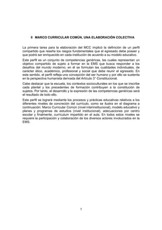 5
II MARCO CURRICULAR COMÚN, UNA ELABORACIÓN COLECTIVA
La primera tarea para la elaboración del MCC implicó la definición de un perfil
compartido que reseña los rasgos fundamentales que el egresado debe poseer y
que podrá ser enriquecido en cada institución de acuerdo a su modelo educativo.
Este perfil es un conjunto de competencias genéricas, las cuales representan un
objetivo compartido de sujeto a formar en la EMS que busca responder a los
desafíos del mundo moderno; en él se formulan las cualidades individuales, de
carácter ético, académico, profesional y social que debe reunir el egresado. En
este sentido, el perfil refleja una concepción del ser humano y por ello se sustenta
en la perspectiva humanista derivada del Artículo 3° Constitucional.
Cabe destacar que la escuela, los contextos socioculturales en los que se inscribe
cada plantel y los precedentes de formación contribuyen a la constitución de
sujetos. Por tanto, el desarrollo y la expresión de las competencias genéricas será
el resultado de todo ello.
Este perfil se logrará mediante los procesos y prácticas educativas relativos a los
diferentes niveles de concreción del currículo, como se ilustra en el diagrama a
continuación: Marco Curricular Común (nivel interinstitucional), modelo educativo y
planes y programas de estudios (nivel institucional), adecuaciones por centro
escolar y finalmente, currículum impartido en el aula. En todos estos niveles se
requiere la participación y colaboración de los diversos actores involucrados en la
EMS.
 