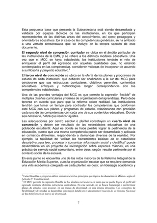 7
Esta propuesta base que presenta la Subsecretaría está siendo desarrollada y
validada por equipos técnicos de las instituciones, en los que participan
representantes de las distintas áreas del conocimiento, así como pedagogos y
orientadores educativos. En el caso de las competencias genéricas, se ha arribado
a una versión consensuada que se incluye en la tercera sección de este
documento.
El segundo nivel de concreción curricular se ubica en el ámbito particular de
las instituciones de la EMS, y se refiere a los distintos modelos educativos. Una
vez que el MCC se haya establecido, las instituciones tendrán el reto de
enriquecer el perfil del egresado con aquellas cualidades que, no estando
contempladas en las competencias, consideren valiosas de incorporar de acuerdo
a su filosofía y proyecto educativo.4
El tercer nivel de concreción se ubica en la oferta de los planes y programas de
estudio de cada institución, que deberán ser analizados a la luz del MCC para
cerciorarse que sus estructuras curriculares, objetivos generales, contenidos
educativos, enfoques y metodologías tengan correspondencia con las
competencias establecidas.
Una de las grandes ventajas del MCC es que permite la expresión flexible5
de
múltiples diseños curriculares y formas de organización del aprendizaje. Pero debe
tenerse en cuenta que para que la reforma cobre realidad, las instituciones
tendrán que tomar un tiempo para contrastar las competencias que conforman
este MCC con sus planes y programas de estudio, relacionando con precisión
cada una de las competencias con cada uno de sus contenidos educativos. Donde
sea necesario, habrá que realizar ajustes.
Las adecuaciones por centro escolar o plantel constituyen un cuarto nivel de
concreción y deben ser resultado de las necesidades educativas de una
población estudiantil. Aquí es donde se hace posible lograr la pertinencia de la
educación, puesto que una misma competencia puede ser desarrollada y aplicada
en contextos diferentes, respondiendo a demandas diversas de la realidad. Por
ejemplo, la habilidad de “utilizar las herramientas básicas de la estadística
descriptiva para leer, procesar y comunicar información social y científica” puede
desarrollarse en un proyecto de investigación sobre especies marinas, en una
práctica de servicio social comunitario, entre otros, según resulte pertinente por el
contexto social de la escuela.
En este punto se encuentra uno de los retos mayores de la Reforma Integral de la
Educación Media Superior, pues la organización escolar que se requiere demanda
una vida académica colegiada en cada plantel, es decir, un liderazgo académico y
4
Estas filosofías o proyectos deben enmarcarse en los principios que rigen a la educación en México, según el
Artículo 3° Constitucional.
5
El MCC permite la expresión flexible de los diseños curriculares en tanto que se puede lograr el perfil del
egresado mediante distintas estructuras curriculares. En este sentido, no se busca homologar o uniformizar
planes de estudio, sino avanzar, en un marco de diversidad, en una misma dirección. Los conceptos de
flexibilidad y diversidad se desarrollan con mayor detalle en el documento Creación de un Sistema Nacional
de Bachillerato en un marco de diversidad.
 