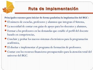 Ruta de Implementación
Principales razones para iniciar de forma paulatina la implantación del BGC :

 El número de escuelas, profesores y alumnos que integran el Sistema,
 La necesidad de contar con guías de apoyo para los docentes y alumnos,
 Formar a los profesores en las demandas que estable el perfil del docente

basado en competencias,
 Concluir y probar los nuevos sistemas electrónicos para la programación
académica,
 El diseñar e implementar el programa de formación de profesores.
 Contar con los recursos financieros presupuestales para la atención total del
universo del BGC.

 