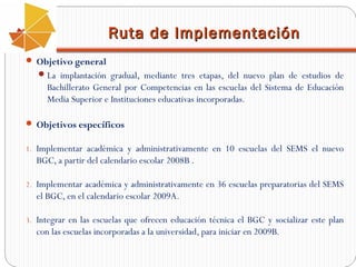 Ruta de Implementación
 Objetivo general
 La implantación gradual, mediante tres etapas, del nuevo plan de estudios de

Bachillerato General por Competencias en las escuelas del Sistema de Educación
Media Superior e Instituciones educativas incorporadas.
 Objetivos específicos
1. Implementar académica y administrativamente en 10 escuelas del SEMS el nuevo

BGC, a partir del calendario escolar 2008B .
2. Implementar académica y administrativamente en 36 escuelas preparatorias del SEMS

el BGC, en el calendario escolar 2009A.
3. Integrar en las escuelas que ofrecen educación técnica el BGC y socializar este plan

con las escuelas incorporadas a la universidad, para iniciar en 2009B.

 