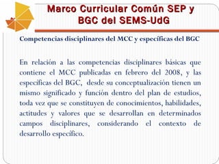 Marco Curricular Común SEP y
BGC del SEMS-UdG
Competencias disciplinares del MCC y específicas del BGC

En relación a las competencias disciplinares básicas que
contiene el MCC publicadas en febrero del 2008, y las
específicas del BGC, desde su conceptualización tienen un
mismo significado y función dentro del plan de estudios,
toda vez que se constituyen de conocimientos, habilidades,
actitudes y valores que se desarrollan en determinados
campos disciplinares, considerando el contexto de
desarrollo específico.

 