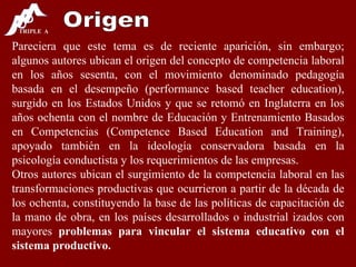 Origen Pareciera que este tema es de reciente aparición, sin embargo; algunos autores ubican el origen del concepto de competencia laboral en los años sesenta, con el movimiento denominado pedagogía basada en el desempeño (performance based teacher education), surgido en los Estados Unidos y que se retomó en Inglaterra en los años ochenta con el nombre de Educación y Entrenamiento Basados en Competencias (Competence Based Education and Training), apoyado también en la ideología conservadora basada en la psicología conductista y los requerimientos de las empresas. Otros autores ubican el surgimiento de la competencia laboral en las transformaciones productivas que ocurrieron a partir de la década de los ochenta, constituyendo la base de las políticas de capacitación de la mano de obra, en los países desarrollados o industrial izados con mayores  problemas para vincular el sistema educativo con el sistema productivo. 