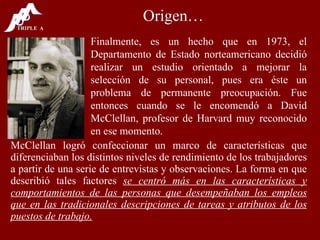Origen… McClellan logró confeccionar un marco de características que diferenciaban los distintos niveles de rendimiento de los trabajadores a partir de una serie de entrevistas y observaciones. La forma en que describió tales factores  se centró más en las características y comportamientos de las personas que desempeñaban los empleos que en las tradicionales descripciones de tareas y atributos de los puestos de trabajo. Finalmente, es un hecho que en 1973, el Departamento de Estado norteamericano decidió realizar un estudio orientado a mejorar la selección de su personal, pues era éste un problema de permanente preocupación. Fue entonces cuando se le encomendó a David McClellan, profesor de Harvard muy reconocido en ese momento. 