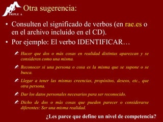 Otra sugerencia: Consulten el significado de verbos (en  rae.es  o en el archivo incluido en el CD). Por ejemplo: El verbo IDENTIFICAR… Hacer que dos o más cosas en realidad distintas aparezcan y se consideren como una misma. Reconocer si una persona o cosa es la misma que se supone o se busca. Llegar a tener las mismas creencias, propósitos, deseos, etc., que otra persona. Dar los datos personales necesarios para ser reconocido. Dicho de dos o más cosas que pueden parecer o considerarse diferentes: Ser una misma realidad. ¿Les parce que define un nivel de competencia? 