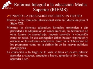 Reforma Integral a la educación Media Superior (RIEMS) UNESCO: LA EDUCACIÓN ENCIERRA UN TESORO Informe de la Comisión Internacional sobre la Educación para el Siglo XXI. Mientras los sistemas educativos formales propenden a dar prioridad a la adquisición de conocimientos, en detrimento de otras formas de aprendizaje, importa concebir la educación como un todo. En esa concepción deben buscar inspiración y orientación las reformas educativas, tanto en la elaboración de los programas como en la definición de las nuevas políticas pedagógicas. La educación a lo largo de la vida se basa en cuatro pilares: aprender a conocer, aprender a hacer, aprender a vivir juntos, aprender a ser. 