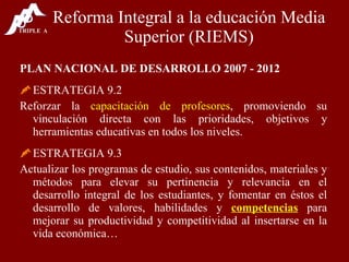 Reforma Integral a la educación Media Superior (RIEMS) PLAN NACIONAL DE DESARROLLO 2007 - 2012 ESTRATEGIA 9.2 Reforzar la  capacitación de profesores , promoviendo su vinculación directa con las prioridades, objetivos y herramientas educativas en todos los niveles. ESTRATEGIA 9.3 Actualizar los programas de estudio, sus contenidos, materiales y métodos para elevar su pertinencia y relevancia en el desarrollo integral de los estudiantes, y fomentar en éstos el desarrollo de valores, habilidades y  competencias  para mejorar su productividad y competitividad al insertarse en la vida económica… 