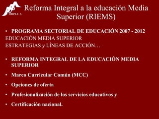 Reforma Integral a la educación Media Superior (RIEMS) PROGRAMA SECTORIAL DE EDUCACIÓN 2007 - 2012 EDUCACIÓN MEDIA SUPERIOR ESTRATEGIAS y LÍNEAS DE ACCIÓN… REFORMA INTEGRAL DE LA EDUCACIÓN MEDIA SUPERIOR Marco Curricular Común (MCC) Opciones de oferta Profesionalización de los servicios educativos y Certificación nacional. 