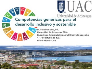 Competencias genéricas para el
desarrollo inclusivo y sostenible
Dr.	Fernando	Vera,	EdD	
Universidad	de	Aconcagua,	Chile	
Ciudades	de	América	La<na	por	el	Desarrollo	Sostenible	
4	–	7	de	octubre	de	2017	
Puerto	MonI	-	Chile	
 
