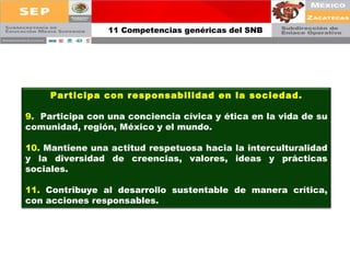 11 Competencias genéricas del SNB Participa con responsabilidad en la sociedad. 9.  Participa con una conciencia cívica y ética en la vida de su comunidad, región, México y el mundo. 10.  Mantiene una actitud respetuosa hacia la interculturalidad y la diversidad de creencias, valores, ideas y prácticas sociales. 11.  Contribuye al desarrollo sustentable de manera crítica, con acciones responsables. 