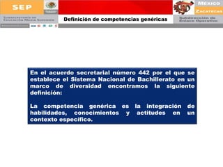 Definición de competencias genéricas En el acuerdo secretarial número 442 por el que se establece el Sistema Nacional de Bachillerato en un marco de diversidad encontramos la siguiente definición: La competencia genérica es la integración de habilidades, conocimientos y actitudes en un contexto específico. 