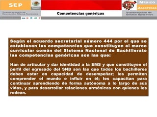 Competencias genéricas Según el acuerdo secretarial número 444 por el que se establecen las competencias que constituyen el marco curricular común del Sistema Nacional de Bachillerato las competencias genéricas son las que: Han de articular y dar identidad a la EMS y que constituyen el perfil del egresado del SNB son las que todos los bachilleres deben estar en capacidad de desempeñar; les permiten comprender el mundo e influir en él; les capacitan para continuar aprendiendo de forma autónoma a lo largo de sus vidas, y para desarrollar relaciones armónicas con quienes les rodean.   