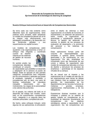 Campus Virtual Gerencia y Empresa
Cursos Virtuales www.aulaglobal.net.ve 1
Desarrollo de Competencias Gerenciales
Eje transversal de la Estrategia de elearning de aulaglobal
Nuestro Enfoque Instruccional hacia el desarrollo de Competencias Gerenciales
Se torna cada vez más evidente cómo
diferentes tipos de organizaciones, tanto
públicas como privadas, están adoptando
un modelo de competencia laboral con el fin
de integrar más efectivamente sus
estrategias competitivas y de desarrollo con
las tendencias globales y sus
requerimientos de capital humano.
Los modelos de competencias están
ayudando a las organizaciones a tomar un
enfoque más integrado y coordinado
cuando se diseñan
mejoras en los sistemas
de gestión de recursos
humanos.
En sentido amplio, las
competencias laborales
constituyen el conjunto
de capacidades que posibilitan el desarrollo
y adaptación de la persona al puesto de
trabajo. Éstas se agrupan en dos grandes
categorías: competencias hard, integradas
por los conocimientos y aptitudes que posee
el empleado, trabajado o candidato, y
competencias soft, es decir, una serie de
factores actitudinales de naturaleza
intangible relacionados con las
motivaciones, los rasgos de la personalidad
o los valores más profundos.
En el pasado, los criterios del éxito en el
desarrollo del trabajo han incidido, sobre
todo, en los conocimientos –competencias
hard–, relegando a un segundo plano las
actitudes personales –competencias soft–.
De hecho, estos enfoques incluyen, entre
algunas de sus aplicaciones, la articulación
entre el diseño de reformas a nivel
organizacional, el re-diseño de funciones, el
reclutamiento y la selección del personal a
todos niveles, la organización del
aprendizaje y actualización gerencial y
técnica, la gestión del desarrollo de
carreras, la gestión de los procesos de
evaluación de desempeño y la promoción
del personal y los sistemas de
compensación.
Estas aplicaciones forman parte del
conjunto de responsabilidades que
competen a quienes tienen funciones
gerenciales y de coordinación en una
organización. Por ello, AulaGlobal ha
incorporado como eje transversal de sus
cursos y talleres de capacitación este
modelo de competencias laborales a la hora
de diseñar y estructurar los procesos de
enseñanza – aprendizaje en los espacios
virtuales de su campus.
No es casual que el impacto y las
implicaciones de un modelo de este tipo en
las organizaciones sean temas de debate
casi cotidiano. Esto es evidente entre los
gerentes, los responsables de los
departamentos de los recursos humanos de
medianas / grandes empresas,
organizaciones internacionales y de los
trabajadores.
Experiencias diversas muestran que lo
novedoso y práctico en un sistema de
gestión basado en competencias es la
posibilidad de relacionar directamente las
competencias con los objetivos
estratégicos, planes y capacidades de la
organización. Así, las competencias son
 