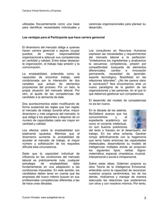 Campus Virtual Gerencia y Empresa
Cursos Virtuales www.aulaglobal.net.ve 2
utilizadas frecuentemente como una base
para identificar necesidades individuales y
carencias organizacionales para planear su
desarrollo.
Las ventajas para el Participante que hace carrera gerencial
El dinamismo del mercado obliga a quienes
hacen carrera gerencial o aspiran ocupar
puestos de mayor responsabilidad
organizacional a adecuar sus competencias
en cantidad y calidad. Entre éstas destacan
la organización, el trabajo bajo presión y la
comunicación.
La empleabilidad, entendida como la
capacidad de encontrar trabajo, está
condicionada por la interacción de dos
variables que actúan de elementos
propulsores del proceso. Por un lado, la
propia situación del mercado laboral. Por
otro, el ajuste de las competencias del
candidato a la demanda de éste.
Dos acontecimientos están modificando de
forma sustancial las reglas que han regido
el mercado de trabajo durante años: mayor
dinamismo y más exigencia del mercado, lo
que obliga a los aspirantes a disponer de un
numero de capacidades cada vez mayor en
cantidad y calidad.
Los efectos sobre la empleabilidad son
totalmente opuestos. Mientras que el
dinamismo aumenta la probabilidad de
acceder al mercado de trabajo, el mayor
número y sofisticación de los requisitos
dificulta esta circunstancia.
Dado que la capacidad individual de
influencia en las condiciones del mercado
laboral es prácticamente nula, cualquier
estrategia de empleabilidad debe
fundamentarse en una adaptación a las
condiciones impuestas. En este sentido, los
candidatos deben tener en cuenta que las
empresas del nuevo milenio buscan en sus
profesionales competencias diferentes a las
de hace unas décadas.
Los consultores en Recursos Humanos
expresan las necesidades y requerimientos
del mercado laboral a la perfección:
"sinteticemos los ingredientes y analicemos
la secuencia; competencia, presión por
competitividad, búsqueda de elementos
diferenciales, cambio e innovación
permanente, necesidad de aprender,
soporte tecnológico, flexibilidad en las
relaciones laborales". ¿No les parece clara
la conclusión? Nos encontramos ante un
nuevo paradigma de la gestión de las
organizaciones y las personas, en el que lo
que debemos gestionar son competencias.
El desarrollo del modelo de competencias
no es tan nuevo.
En la década de los setenta,
McClelland avanza que los
conocimientos y el
expediente académico, así
como el cociente intelectual,
no son buenos predictores
del éxito o fracaso en el desempeño del
trabajo. En los años ochenta, Gardner
rompe definitivamente con la hegemonía
que tenía hasta entonces las capacidades
intelectuales, desarrollando su modelo de
inteligencias múltiples donde se proponen
los siguientes tipos: verbal, lógico-
matemática, espacial, cinestésica, musical,
interpersonal o social e intrapersonal.
Sobre estas ideas, Goleman propone su
obra Teoría de la Inteligencia Emocional,
entendida como la capacidad de reconocer
nuestros propios sentimientos, los de los
demás, motivarnos y manejar de manera
adecuada las relaciones que sostenemos
con otros y con nosotros mismos. Por tanto,
 