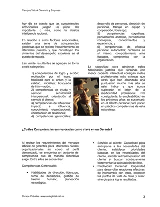 Campus Virtual Gerencia y Empresa
Cursos Virtuales www.aulaglobal.net.ve 3
hoy día se acepta que las competencias
emocionales juegan un papel tan
importante, o más, como la clásica
inteligencia racional.
En relación a estos factores emocionales,
existen una serie de competencias
genéricas que se repiten frecuentemente en
diferentes puestos y que constituyen los
cimientos del desempeño excelente en el
puesto de trabajo.
Las veinte resultantes se agrupan en torno
a seis categorías:
1) competencias de logro y acción:
motivación por el logro,
habilidad para el orden y la
calidad, iniciativa; búsqueda
de información;
2) competencias de ayuda y
servicio: sensibilidad
interpersonal, orientación al
servicio al cliente;
3) competencias de influencia:
impacto e influencia,
conocimiento organizacional,
construcción de relaciones;
4) competencias gerenciales:
desarrollo de personas, dirección de
personas, trabajo en equipo y
cooperación, liderazgo;
5) competencias cognitivas:
pensamiento analítico, pensamiento
conceptual, conocimientos y
experiencia; y
6) competencias de eficacia
personal: autocontrol; confianza en
sí mismo; comportamiento ante
fracasos, compromiso con la
organización.
La capacidad para gestionar estas
habilidades justifica que personas con
menor cociente intelectual consigan metas
profesionales más exitosas que
otras que han alcanzado una
puntuación mucho más alta en
este índice y que nunca
superarán el listón de la
mediocridad profesional. Por
consiguiente, la empleabilidad en
los próximos años se sustentará
en el talento personal para poner
en práctica competencias de esta
naturaleza.
¿Cuáles Competencias son valoradas como clave en un Gerente?
Al revisar los requerimientos del mercado
laboral de gerentes para diferentes niveles
organizacionales asi como el perfil
demandado, se encuentra un conjunto de
competencia que de manera reiterativa
exige. Entre ellas se encuentran:
Competencias Gerenciales
• Habilidades de dirección, liderazgo,
toma de decisiones, gestión de
talento humano, planeación
estratégica.
• Servicio al cliente: Capacidad para
anticiparse a las necesidades del
cliente, establecer prioridades
basadas en las necesidades del
cliente, solicitar retroalimentación del
cliente y buscar continuamente
incrementar la satisfacción de éste.
• Efectividad Personal: Capacidad
para desarrollar relaciones efectivas
de intercambio con otros, entender
los puntos de vista de otros y crear
sinergia para lograr resultados.
 