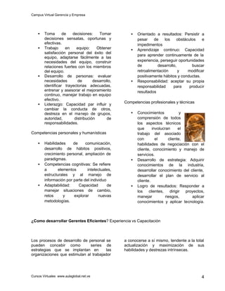 Campus Virtual Gerencia y Empresa
Cursos Virtuales www.aulaglobal.net.ve 4
• Toma de decisiones: Tomar
decisiones sensatas, oportunas y
efectivas.
• Trabajo en equipo: Obtener
satisfacción personal del éxito del
equipo, adaptarse fácilmente a las
necesidades del equipo, construir
relaciones fuertes con los miembros
del equipo.
• Desarrollo de personas: evaluar
necesidades de desarrollo,
identificar trayectorias adecuadas,
entrenar y asesorar el mejoramiento
continuo, manejar trabajo en equipo
efectivo.
• Liderazgo: Capacidad par influir y
cambiar la conducta de otros,
destreza en el manejo de grupos,
autoridad, distribución de
responsabilidades.
Competencias personales y humanísticas
• Habilidades de comunicación,
desarrollo de hábitos positivos,
crecimiento personal, ampliación de
paradigmas.
• Competencias cognitivas: Se refiere
a elementos intelectuales,
estructurales y al manejo de
información por parte del individuo
• Adaptabilidad: Capacidad de
manejar situaciones de cambio,
retos y explorar nuevas
metodologías.
• Orientado a resultados: Persistir a
pesar de los obstáculos e
impedimentos
• Aprendizaje continuo: Capacidad
para aprender continuamente de la
experiencia, perseguir oportunidades
de desarrollo, buscar
retroalimentación y modificar
positivamente hábitos y conductas.
• Responsabilidad: aceptar su propia
responsabilidad para producir
resultados
Competencias profesionales y técnicas
• Conocimientos y
comprensión de todos
los aspectos técnicos
que involucran el
trabajo del asociado
con el cliente,
habilidades de negociación con el
cliente, conocimiento y manejo de
servicios.
• Desarrollo de estrategia: Adquirir
conocimientos de la industria,
desarrollar conocimiento del cliente,
desarrollar el plan de servicio al
cliente.
• Logro de resultados: Responder a
los clientes, dirigir proyectos,
manejar riesgos, aplicar
conocimientos y aplicar tecnología.
¿Como desarrollar Gerentes Eficientes? Experiencia vs Capacitación
Los procesos de desarrollo de personal se
pueden concebir como series de
estrategias que se implantan en las
organizaciones que estimulan al trabajador
a conocerse a sí mismo, tendente a la total
actualización y maximización de sus
habilidades y destrezas intrínsecas.
 