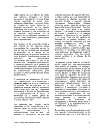Campus Virtual Gerencia y Empresa
Cursos Virtuales www.aulaglobal.net.ve 5
Toda persona posee un abanico de metas
que pretende conseguir en forma
consciente o inconsciente. El logro de las
mismas representa su propia auto-
realización. Estas ideas y conceptos deben
ser tomados en cuenta dentro de un
desarrollo programado de los cuadros
gerenciales, sin embargo a través de los
procesos de evolución y de la arquitectura
del desarrollo organizacional, se ha
constituido en un verdadero problema sin
solución clara y precisa en la gran mayoría
de las organizaciones.
Esta situación se ha mantenido debido a
que muchos de los máximos líderes
empresariales han mantenido siempre la
idea de que las competencias gerenciales
se desarrollan por si mismas, en los
diferentes escenarios en donde se reclama
de su aplicación. Esta forma de razonar ha
reafirmado ser absolutamente
inconveniente, por cuanto ya que no es
necesaria una contingencia para reafirmar
el desarrollo planificado de la gerencia, es
un requerimiento necesario e indispensable
en el mantenimiento de reservas adecuadas
de conocimientos actualizados, para
asegurar el funcionamiento eficiente de las
organizaciones.
El paradigma del conocimiento ha traído
como consecuencia otros paradigmas o
reglas del juego que dictan la nueva forma
de competir. De la capacidad de los
gerentes de entender, adaptar y aprovechar
estas nuevas reglas del juego, dependerá
directamente el éxito de las organizaciones
y su permanencia en el futuro. La
información es la materia prima. El
conocimiento es el recurso mental mediante
el cual se adiciona valor.
Las personas que ocupan cargos
gerenciales en las organizaciones y son
eficientes tienen en común una serie de
rasgos, comportamiento y
responsabilidades. Una de ellas es
aumentar la productividad de sus más
cercanos seguidores. De acuerdo con el Dr.
M. Nash, explica que para comprender lo
que significa la eficiencia gerencial, es
necesario formular y responder algunas
interrogantes fundamentales: ¿Cuáles
exigencias pesan sobre la persona que
desempeña el cargo de gerente? ¿Cuál tipo
de persona podrá llegar a ser gerente
eficiente, y cuál tendrá la mayor posibilidad
de fracasar? ¿Cuáles son los deberes
generales y específicos de un gerente?
¿Cuál factor hace que una persona se
convierta en un gerente eficiente?. De
acuerdo con algunos tratadistas que han
realizado investigaciones sobre los
procesos de desarrollo de gerentes
eficientes, tratan de señalar los factores que
determinan el liderazgo o la coherencia
entre los líderes y las situaciones o, por el
contrario, demuestran que los líderes
pueden contribuir a la eficacia de la
organización.
Los gerentes pueden tener en su lista de
labores desde una sola responsabilidad
hasta cientos de deberes. Sin embargo,
según resultados de los estudios acerca de
las responsabilidades que hace un gerente
eficiente figuran por orden de importancia
entre otras las siguientes: a) control del
trabajo, b) análisis de problemas y adopción
de decisiones; c) planificación del trabajo; d)
comunicaciones orales informales; e)
proporcionar retroalimentación sobre el
desempeño a sus más cercanos
seguidores; f) capacitación, orientación y
desarrollo de los seguidores; g) provisión de
comunicaciones escritas y documentación;
h) creación y mantenimiento de una
atmósfera motivadora; i) administración del
tiempo personal; j) reuniones y
conferencias; k) actividades de
autodesarrollo; l) orientación de la carrera a
los seguidores y m) representación de la
compañía ante la comunidad.
Se considera generalmente aplicable a casi
todo gerente, independientemente de la
jerarquía del cargo que ocupa. Tal vez la
 