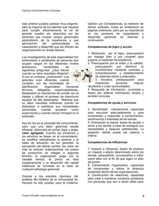 Campus Virtual Gerencia y Empresa
Cursos Virtuales www.aulaglobal.net.ve 6
lista anterior pudiera parecer muy exigente;
pero la mayoría de los talentos que requiere
para cumplir eficientemente el rol de
gerente, pueden ser adquiridos por las
personas que ocupan cargos gerenciales
aprendiendo de la experiencia y que
aprovechan las oportunidades de
capacitación y desarrollo que les ofrecen las
organizaciones en donde laboran.
Los investigadores de esta especialidad han
entrevistado a centenares de personas que
ocupan cargos en los diferentes niveles
jerárquicos, haciéndoles las
siguientes preguntas: ¿Qué hacían
cuando su labor resultaba eficiente?
O por el contrario ¿Ineficiente?. Los
gerentes eran eficientes cuando
cumplían con las actividades de
planificación, organizaban reuniones
técnicas, delegaban responsabilidades,
destacaban la importancia de cumplir con el
trabajo y utilizan el proceso de estructurar
equipos de alto desempeño. Mientras que
su labor resultaba ineficiente cuando se
dedicaban a satisfacer sus necesidades
personales, cuando actuaban como
supervisores y cuando hacían hincapié en la
autoridad.
Hoy en día en la sociedad del conocimiento,
para que una labor gerencial resulte
eficiente, administra en primer lugar y exige;
valor agregado. Cuando los productos y
los servicios se basan en el conocimiento,
se modifica radicalmente la esencia y el
estilo de actuación de los gerentes: la
percepción del cliente cambia, los ciclos de
vida se reducen drásticamente, los costos
de producción se relegan a segundo
término, la organización juega con la
variable tiempo, el precio se tasa
subjetivamente y el desarrollo del capital
intelectual se convierte en la base de
cualquier estrategia gerencial.
Gracias a los estudios rigurosos del
profesor Mc.Clelland de la Universidad de
Harvard ha sido posible, para la moderna
Gestión por Competencias, la medición de
dichas actitudes. Estas se sintetizaron en
páginas anteriores, pero por su importancia
en los procesos de capacitación y
desarrollo gerencial se retoman a
continuación
Competencias de logro y acción.
1. Motivación por el logro, preocupación
por trabajar bien o por competir para
superar un estándar de excelencia.
2. Preocupación por el orden y la calidad,
preocupación por disminuir la
incertidumbre mediante controles y
comprobaciones, y establecimiento
de sistemas claros y ordenados.
3. Iniciativa, predisposición para
emprender acciones mejorar
resultados o crear oportunidades.
4. Búsqueda de información, curiosidad y
deseo por obtener información amplia y
también concreta.
Competencias de ayuda y servicios.
5. Sensibilidad interpersonal, capacidad
para escuchar adecuadamente y para
comprender y responder a pensamientos,
sentimientos o intereses de los demás.
6. Orientación al cliente, deseo de ayudar o
servir a los demás a base de averiguar sus
necesidades y después satisfacerlas. La
acepción cliente puede ser externa o
interna.
Competencias de Influencias
7. Impacto e influencia, deseo de producir
un impacto o efecto determinado sobre los
demás, persuadirlos, convencerlos e influir
sobre ellos con el fin de que sigan un plan
de acción.
8. Conocimiento Organizativo, capacidad
de comprender y utilizar la dinámica
existentes dentro de las organizaciones.
9. Construcción de relaciones, capacidad
para crear y mantener contactos amistosos
con personas que son o serán útiles para
 
