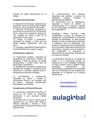 Campus Virtual Gerencia y Empresa
Cursos Virtuales www.aulaglobal.net.ve 7
alcanzar las metas relacionadas con el
trabajo.
Competencias Gerenciales
10. Desarrollo de Personas, capacidad para
emprender acciones eficaces para mejorar
el talento y las capacidades de los demás.
11. Dirección de Personas, capacidad de
comunicar a los demás lo que es necesario
hacer y lograr que cumplan los deseos de
uno, teniendo en mente el bien de la
organización a largo plazo.
12. Trabajo en equipo y cooperación,
capacidad de trabajar y hacer que los
demás trabajen colaborando unos con
otros.
13. Liderazgo, capacidad de desempeñar el
rol de líder dentro de un grupo o equipo.
Competencias cognitivas
14. Pensamiento analítico, capacidad de
comprender las situaciones y resolver los
problemas a base de separar sus bases
constituyentes y meditar sobre ellos de
forma lógica y sistemática.
15. Pensamiento conceptual, capacidad de
identificar los modelos y conexiones entre
situaciones e identificar aspectos clave o
subyacentes en asuntos complejos.
16. Conocimientos y experiencias,
capacidad de utilizar y ampliar el
conocimiento técnico o de conseguir que
los demás adquieran conocimientos
relacionados con el trabajo.
Competencias de Eficacia Personal.
17. Autocontrol, capacidad de mantener el
control de uno mismo en situaciones
estresantes o que provocan fuertes
emociones.
18. Confianza en sí mismo, creencia que la
capacidad de uno mismo para elegir el
enfoque adecuado y llevarlo a cabo,
especialmente en situaciones difíciles y que
suponen retos.
19. Comportamiento ante fracasos,
capacidad para justificar o explicar los
problemas surgidos, fracasos y
acontecimientos negativos.
20. Compromiso con la organización,
capacidad y deseo de orientar su
comportamiento en la dirección indicada
por las necesidades, prioridades y objetivos
de la organización.
AulaGlobal intenta fomentar estas
competencias a través de procesos de
capacitación y entrenamiento en ambientes
virtuales de aprendizaje. En este proceso
participa no solo la experiencia académica
y profesional de los facilitadores sino
también la experiencia de los participantes
que en procesos colaborativos exponen sus
experiencias, resuelven caso de estudios y
son enfrentados a situaciones o
simulaciones de experiencias cotidianas de
la la labor del gerente.
La capacitación centrada en el estudio de
casos y en el aprendizaje basado en
problemas son dos estrategias presentes
en todos nuestros cursos y talleres. Estas
estrategias conjuntamente con
conocimientos actualizados son de probado
valor en el desarrollo de las competencias
requeridas en un gerente en el mercado
laboral actual.
www.aulaglobal.net.ve
info@aulaglobal.net.ve
 