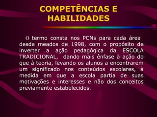 O termo consta nos PCNs para cada área
desde meados de 1998, com o propósito de
inverter a ação pedagógica da ESCOLA
TRADICIONAL, dando mais ênfase à ação do
que à teoria, levando os alunos a encontrarem
um significado nos conteúdos escolares, à
medida em que a escola partia de suas
motivações e interesses e não dos conceitos
previamente estabelecidos.
COMPETÊNCIAS E
HABILIDADES
 