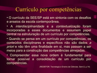 Currículo por competências
• O currículo da SEE/SP está em sintonia com os desafios
e anseios da escola contemporânea.
• A interdisciplinaridade e a contextualização foram
incorporadas a esses documentos e assumem papel
central na estruturação de um currículo por competências.
• Quando se pensa em um currículo por competências, os
conteúdos disciplinares e específicos não são dados a
priori e não têm uma finalidade em si, mas passam a ser
meios para a construção das competências almejadas.
• Compreender essa nova ordem é fundamental para
tornar possível a consolidação de um currículo por
competências.
(REDEFOR: Tecnologia e Ensino de Ciências. Sem.5, p.14)
 
