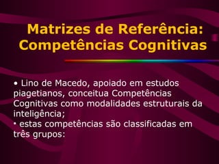 Matrizes de Referência:
Competências Cognitivas
• Lino de Macedo, apoiado em estudos
piagetianos, conceitua Competências
Cognitivas como modalidades estruturais da
inteligência;
• estas competências são classificadas em
três grupos:
 