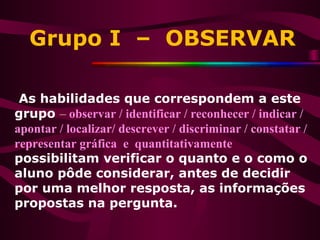 Grupo I – OBSERVAR
As habilidades que correspondem a este
grupo – observar / identificar / reconhecer / indicar /
apontar / localizar/ descrever / discriminar / constatar /
representar gráfica e quantitativamente
possibilitam verificar o quanto e o como o
aluno pôde considerar, antes de decidir
por uma melhor resposta, as informações
propostas na pergunta.
 