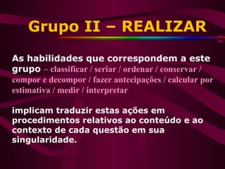 Grupo II – REALIZAR
As habilidades que correspondem a este
grupo – classificar / seriar / ordenar / conservar /
compor e decompor / fazer antecipações / calcular por
estimativa / medir / interpretar
implicam traduzir estas ações em
procedimentos relativos ao conteúdo e ao
contexto de cada questão em sua
singularidade.
 