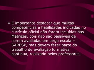 • É importante destacar que muitas
competências e habilidades indicadas no
currículo oficial não foram incluídas nas
Matrizes, pois não são passíveis de
serem avaliadas em larga escala –
SARESP, mas devem fazer parte do
trabalho de avaliação formativa
contínua, realizado pelos professores.
 