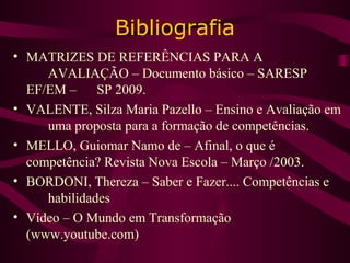 Bibliografia
• MATRIZES DE REFERÊNCIAS PARA A
AVALIAÇÃO – Documento básico – SARESP
EF/EM – SP 2009.
• VALENTE, Silza Maria Pazello – Ensino e Avaliação em
uma proposta para a formação de competências.
• MELLO, Guiomar Namo de – Afinal, o que é
competência? Revista Nova Escola – Março /2003.
• BORDONI, Thereza – Saber e Fazer.... Competências e
habilidades
• Vídeo – O Mundo em Transformação
(www.youtube.com)
 