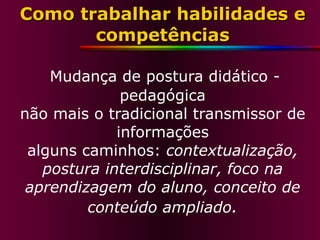 Como trabalhar habilidades e competências   Mudança de postura didático - pedagógica não mais o tradicional transmissor de informações alguns caminhos:  contextualização, postura interdisciplinar, foco na aprendizagem do aluno, conceito de conteúdo ampliado . 