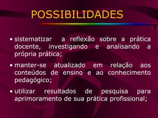 POSSIBILIDADES  sistematizar  a reflexão sobre a prática docente, investigando e analisando a própria prática; manter-se atualizado em relação aos conteúdos de ensino e ao conhecimento pedagógico; utilizar resultados de pesquisa para aprimoramento de sua prática profissional; 