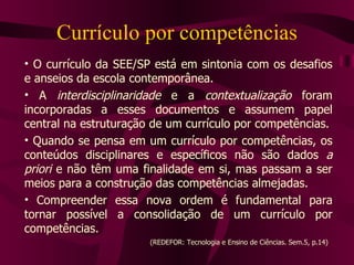 Currículo por competências O currículo da SEE/SP está em sintonia com os desafios e anseios da escola contemporânea. A  interdisciplinaridade  e a  contextualização  foram incorporadas a esses documentos e assumem papel central na estruturação de um currículo por competências. Quando se pensa em um currículo por competências, os conteúdos disciplinares e específicos não são dados  a priori  e não têm uma finalidade em si, mas passam a ser meios para a construção das competências almejadas. Compreender essa nova ordem é fundamental para tornar possível a consolidação de um currículo por competências.  (REDEFOR: Tecnologia e Ensino de Ciências. Sem.5, p.14)  