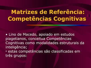 Matrizes de Referência: Competências Cognitivas •  Lino de Macedo, apoiado em estudos piagetianos, conceitua Competências Cognitivas como modalidades estruturais da inteligência; estas competências são classificadas em três grupos: 