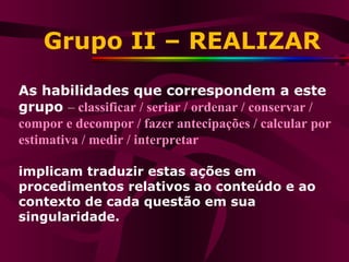 Grupo II – REALIZAR As habilidades que correspondem a este grupo  –  classificar / seriar / ordenar / conservar / compor e decompor / fazer antecipações / calcular por estimativa / medir / interpretar implicam traduzir estas ações em procedimentos relativos ao conteúdo e ao contexto de cada questão em sua singularidade.  