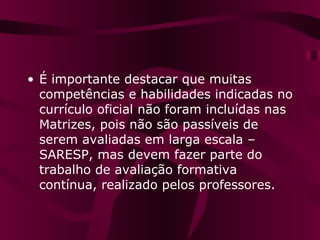 É importante destacar que muitas competências e habilidades indicadas no currículo oficial não foram incluídas nas Matrizes, pois não são passíveis de serem avaliadas em larga escala – SARESP, mas devem fazer parte do trabalho de avaliação formativa contínua, realizado pelos professores. 