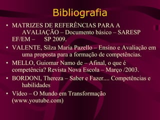 Bibliografia MATRIZES DE REFERÊNCIAS PARA A  AVALIAÇÃO – Documento básico – SARESP  EF/EM –  SP 2009. VALENTE, Silza Maria Pazello – Ensino e Avaliação em  uma proposta para a formação de competências. MELLO, Guiomar Namo de – Afinal, o que é  competência? Revista Nova Escola – Março /2003. BORDONI, Thereza – Saber e Fazer.... Competências e  habilidades Vídeo – O Mundo em Transformação  (www.youtube.com) 