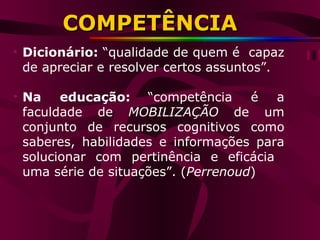 Dicionário:  “qualidade de quem é  capaz de apreciar e resolver certos assuntos”. Na educação:   “competência é a faculdade de  MOBILIZAÇÃO  de um conjunto de recursos cognitivos como saberes, habilidades e informações para solucionar com pertinência e eficácia  uma série de situações”. ( Perrenoud ) COMPETÊNCIA 