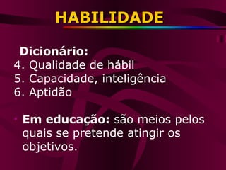 HABILIDADE Dicionário:  Qualidade de hábil Capacidade, inteligência Aptidão Em educação:  são meios pelos quais se pretende atingir os objetivos. 