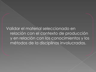Validar el material seleccionado en
 relación con el contexto de producción
 y en relación con los conocimientos y los
 métodos de la disciplinas involucradas.
 
