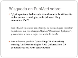 Búsqueda en PubMed sobre:
 “¿Qué aportan a la docencia de enfermería la utilización
  de las nuevas tecnologías de la información y
  comunicación”?

  Para ello, debemos usar una estrategia de búsqueda para encontrar
  los artículos que nos interesan. Usamos “Operadores Booleanos” ,
  y traducimos la frase al inglés con ayuda de DeCS.

 Personalmente, pondría: "(teaching OR education)
  nursing" AND technologies AND (information OR
  communication) AND contribution
 
